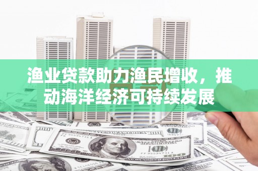 正定渔业贷款助力渔民增收，推动海洋经济可持续发展