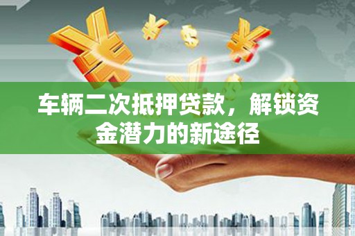 正定车辆二次抵押贷款，解锁资金潜力的新途径